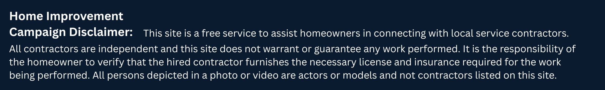 Home Improvement Campaign Disclaimer: This site is a free service to assist homeowners in connecting with local service contractors. All contractors are independent and this site does not warrant or guarantee any work performed. It is the responsibility of the homeowner to verify that the hired contractor furnishes the necessary license and insurance required for the work being performed. All persons depicted in a photo or video are actors or models and not contractors listed on this site.